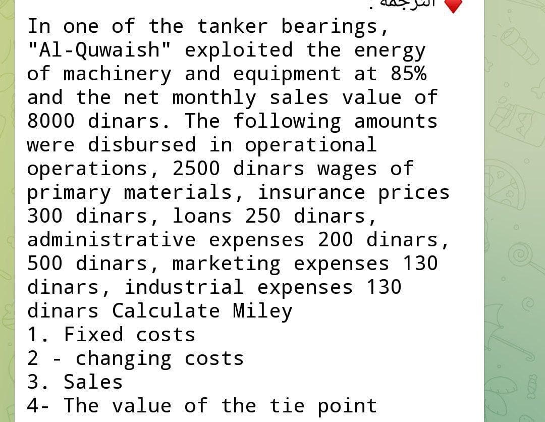 In one of the tanker bearings,
"Al-Quwaish" exploited the energy
of machinery and equipment at 85%
and the net monthly sales value of
8000 dinars. The following amounts
were disbursed in operational
operations, 2500 dinars wages of
primary materials, insurance prices
300 dinars, loans 250 dinars,
administrative expenses 200 dinars,
500 dinars, marketing expenses 130
dinars, industrial expenses 130
dinars Calculate Miley
1. Fixed costs
2 - changing costs
3. Sales
4- The value of the tie point
