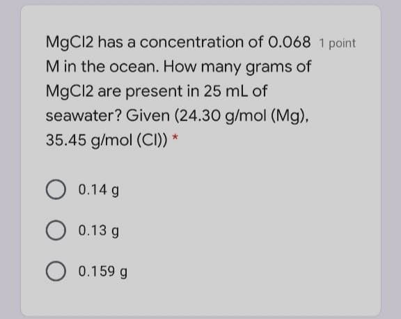 MgC12 has a concentration of 0.068
point
M in the ocean. How many grams of
MgC12 are present in 25 mL of
seawater? Given (24.30 g/mol (Mg),
35.45 g/mol (CI)) *
O 0.14 g
0.13 g
O 0.159 g
