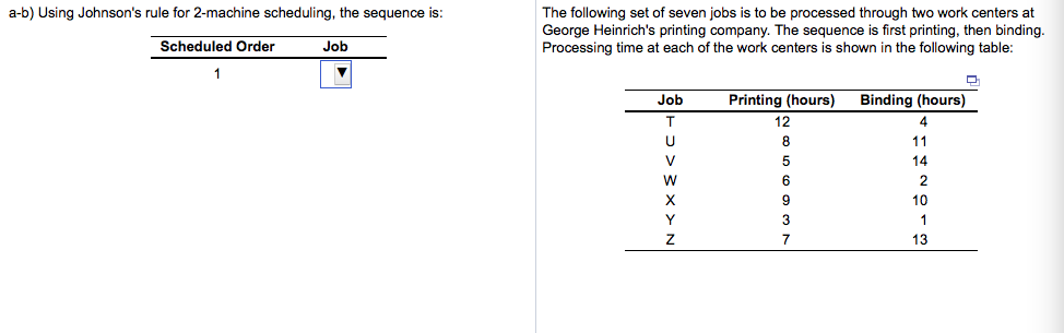 a-b) Using Johnson's rule for 2-machine scheduling, the sequence is:
Scheduled Order
1
Job
▼
The following set of seven jobs is to be processed through two work centers at
George Heinrich's printing company. The sequence is first printing, then binding.
Processing time at each of the work centers s shown in the following table:
Job
T
U
V
W
X
Y
Z
Printing (hours)
12
8
5
6
9
3
7
Binding (hours)
4
11
14
2
10
1
13