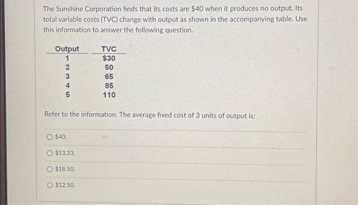 The Sunshine Corporation finds that its costs are $40 when it produces no output. Its
total variable costs (TVC) change with output as shown in the accompanying table. Use
this information to answer the following question.
Output
1
2345
Refer to the information. The average fixed cost of 3 units of output is:
O $40.
O $13.33.
TVC
$30
50
65
85
110
O $18.50.
O $12.50.
