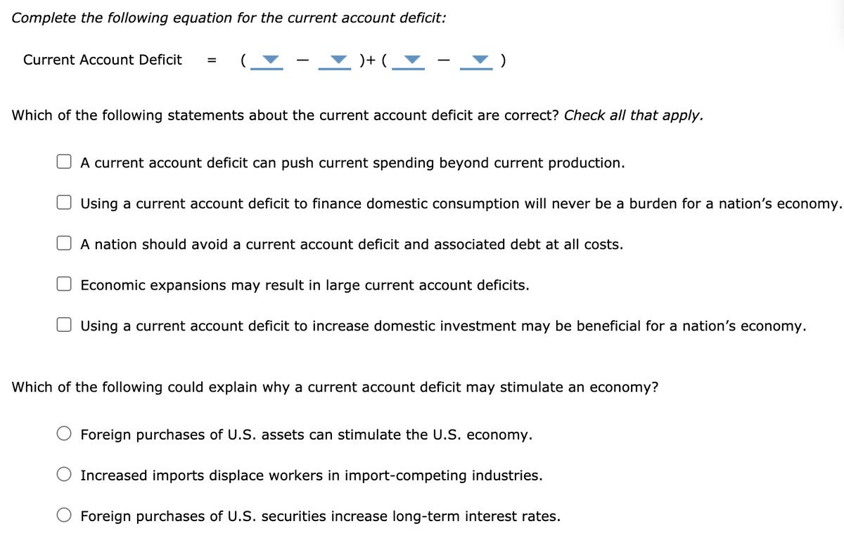 Complete the following equation for the current account deficit:
Current Account Deficit
=
) + ( _▼
)
Which of the following statements about the current account deficit are correct? Check all that apply.
A current account deficit can push current spending beyond current production.
Using a current account deficit to finance domestic consumption will never be a burden for a nation's economy.
A nation should avoid a current account deficit and associated debt at all costs.
Economic expansions may result in large current account deficits.
Using a current account deficit to increase domestic investment may be beneficial for a nation's economy.
Which of the following could explain why a current account deficit may stimulate an economy?
Foreign purchases of U.S. assets can stimulate the U.S. economy.
Increased imports displace workers in import-competing industries.
Foreign purchases of U.S. securities increase long-term interest rates.