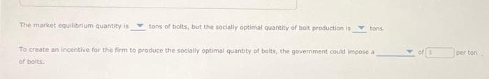 The market equilibrium quantity is
tons of bolts, but the socially optimal quantity of bolt production is
tons.
To create an incentive for the firm to produce the socially optimal quantity of bolts, the government could impose a
of bolts.
per ton