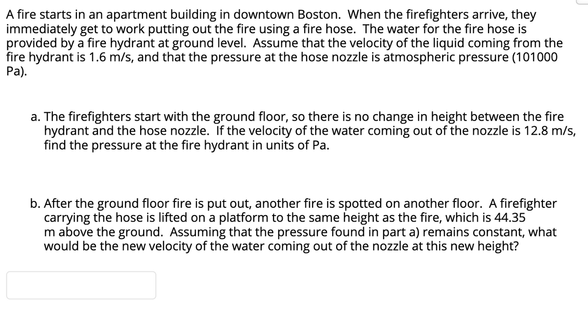 A fire starts in an apartment building in downtown Boston. When the firefighters arrive, they
immediately get to work putting out the fire using a fire hose. The water for the fire hose is
provided by a fire hydrant at ground level. Assume that the velocity of the liquid coming from the
fire hydrant is 1.6 m/s, and that the pressure at the hose nozzle is atmospheric pressure (101000
Pa).
a. The firefighters start with the ground floor, so there is no change in height between the fire
hydrant and the hose nozzle. If the velocity of the water coming out of the nozzle is 12.8 m/s,
find the pressure at the fire hydrant in units of Pa.
b. After the ground floor fire is put out, another fire is spotted on another floor. A firefighter
carrying the hose is lifted on a platform to the same height as the fire, which is 44.35
m above the ground. Assuming that the pressure found in part a) remains constant, what
would be the new velocity of the water coming out of the nozzle at this new height?
