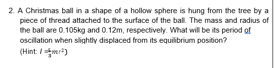 2. A Christmas ball in a shape of a hollow sphere is hung from the tree by a
piece of thread attached to the surface of the ball. The mass and radius of
the ball are 0.105kg and 0.12m, respectively. What will be its period of
oscillation when slightly displaced from its equilibrium position?
(Hint: /=mr2)
