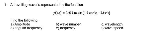 1. A travelling wave is represented by the function:
y(x.t) = 0.009 m sin (1.2 m-lx – 5.0s-4)
Find the following:
a) Amplitude
d) angular frequency
b) wave number
e) frequency
C. wavelength
f) wave speed
