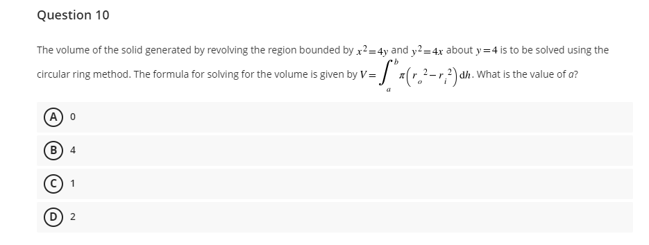 Question 10
The volume of the solid generated by revolving the region bounded by x²=4y and y2 = 4x about y=4 is to be solved using the
b
circular ring method. The formula for solving for the volume is given by V=(r. ²-²) dh. What is the value of a?
-r
(A) 0
B) 4
(C) 1
(D) 2