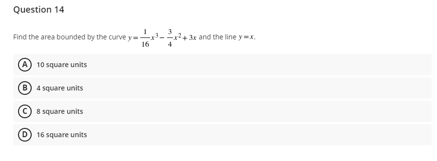 Question 14
Find the area bounded by the curve y = -
-x
16
A 10 square units
B) 4 square units
C 8 square units
(D) 16 square units
3
3
--x² + 3x and the line y=x.
4