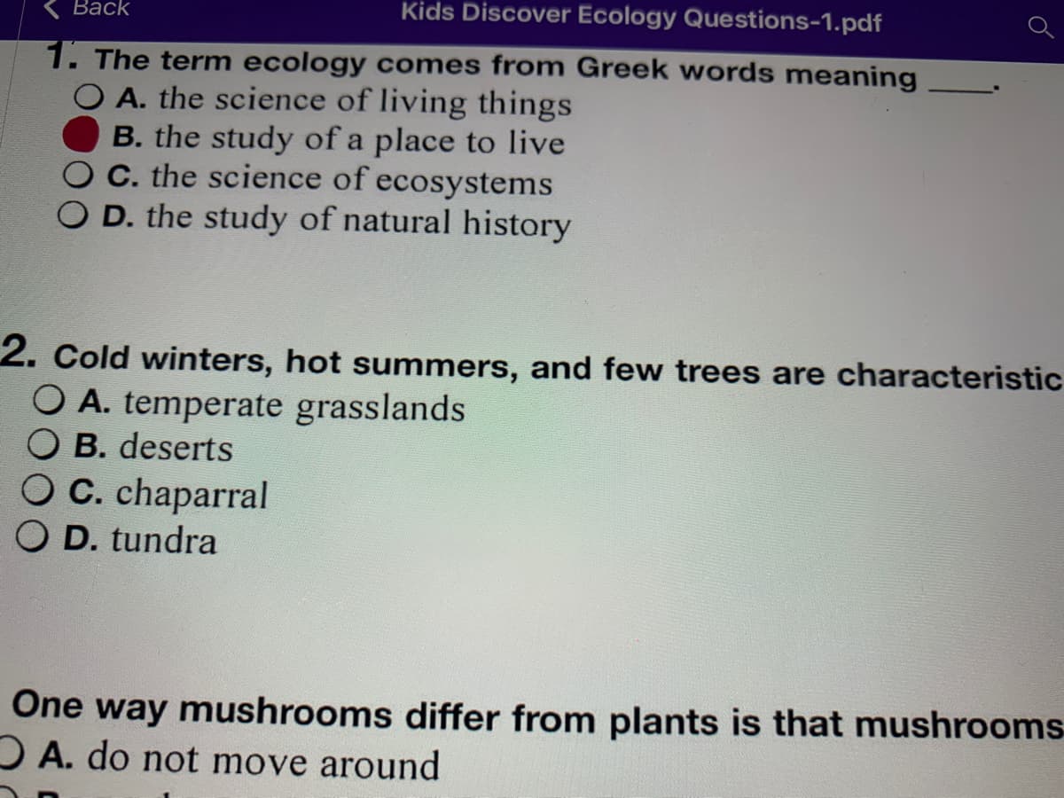 Вack
Kids Discover Ecology Questions-1.pdf
1. The term ecology comes from Greek words meaning
O A. the science of living things
B. the study of a place to live
OC. the science of ecosystems
D. the study of natural history
2. Cold winters, hot summers, and few trees are characteristic
O A. temperate grasslands
O B. deserts
O C. chaparral
O D. tundra
One way mushrooms differ from plants is that mushrooms
O A. do not move around
