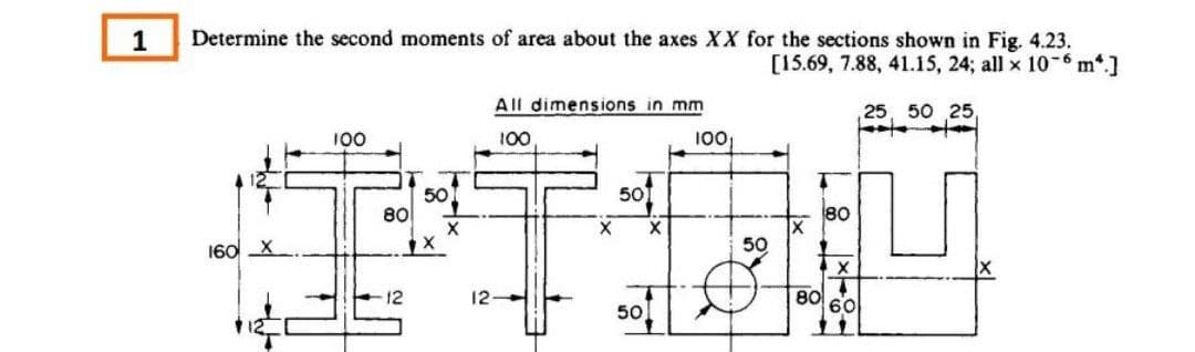 1
Determine the second moments of area about the axes XX for the sections shown in Fig. 4.23.
[15.69, 7.88, 41.15, 24; all x 10-6 m.]
,25, 50 25,
160
100
80
12
50
X
X
12
All dimensions in mm
100
←
100
80
Ou
50
80
60
X
501
50
X