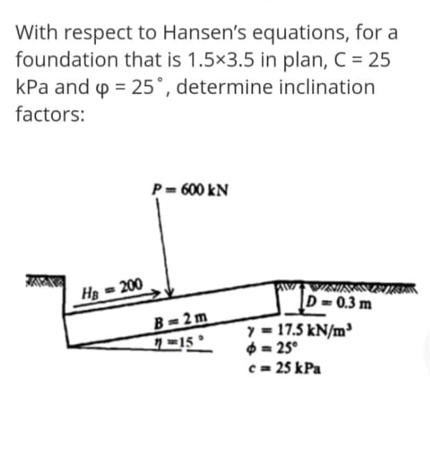 With respect to Hansen's equations, for a
foundation that is 1.5x3.5 in plan, C = 25
kPa and p = 25°, determine inclination
factors:
P= 600 kN
H = 200
D= 0.3 m
B=2 m
y = 17.5 kN/m³
$ = 25°
c = 25 kPa
15°
