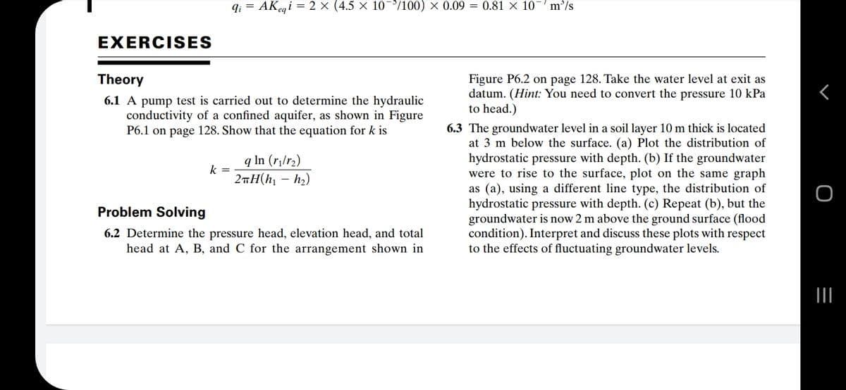 q; = AKegi = 2 × (4.5 × 10¯/100) × 0.09 = 0.81 × 10
m'/s
EXERCISES
Theory
Figure P6.2 on page 128. Take the water level at exit as
datum. (Hint: You need to convert the pressure 10 kPa
to head.)
6.1 A pump test is carried out to determine the hydraulic
conductivity of a confined aquifer, as shown in Figure
P6.1 on page 128. Show that the equation for k is
6.3 The groundwater level in a soil layer 10 m thick is located
at 3 m below the surface. (a) Plot the distribution of
hydrostatic pressure with depth. (b) If the groundwater
were to rise to the surface, plot on the same graph
as (a), using a different line type, the distribution of
hydrostatic pressure with depth. (c) Repeat (b), but the
groundwater is now 2 m above the ground surface (flood
condition). Interpret and discuss these plots with respect
to the effects of fluctuating groundwater levels.
q In (r¡/r2)
k =
2iH(h – hz)
-
Problem Solving
6.2 Determine the pressure head, elevation head, and total
head at A, B, and C for the arrangement shown in
