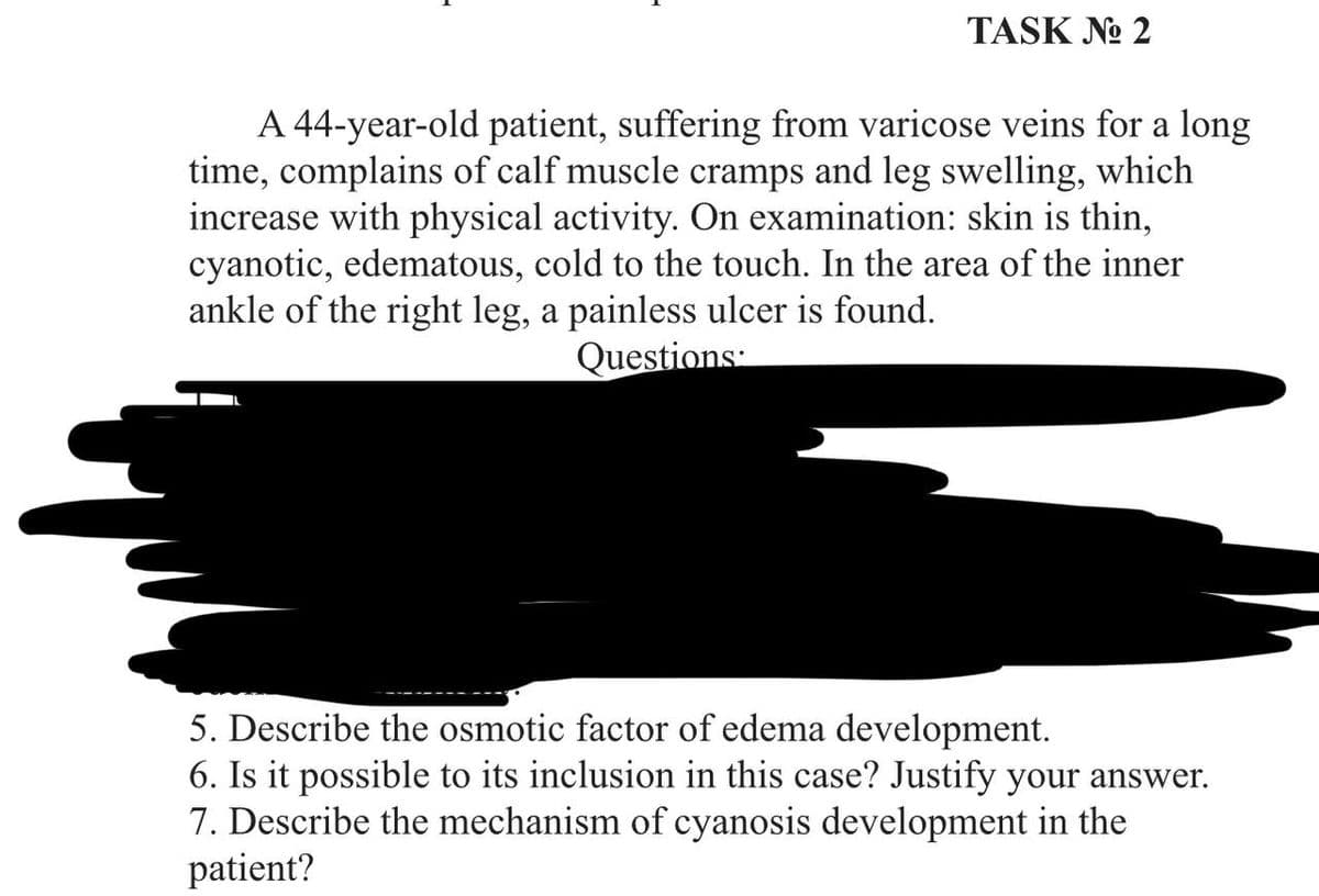 TASK No 2
A 44-year-old patient, suffering from varicose veins for a long
time, complains of calf muscle cramps and leg swelling, which
increase with physical activity. On examination: skin is thin,
cyanotic, edematous, cold to the touch. In the area of the inner
ankle of the right leg, a painless ulcer is found.
Questions
5. Describe the osmotic factor of edema development.
6. Is it possible to its inclusion in this case? Justify your answer.
7. Describe the mechanism of cyanosis development in the
patient?