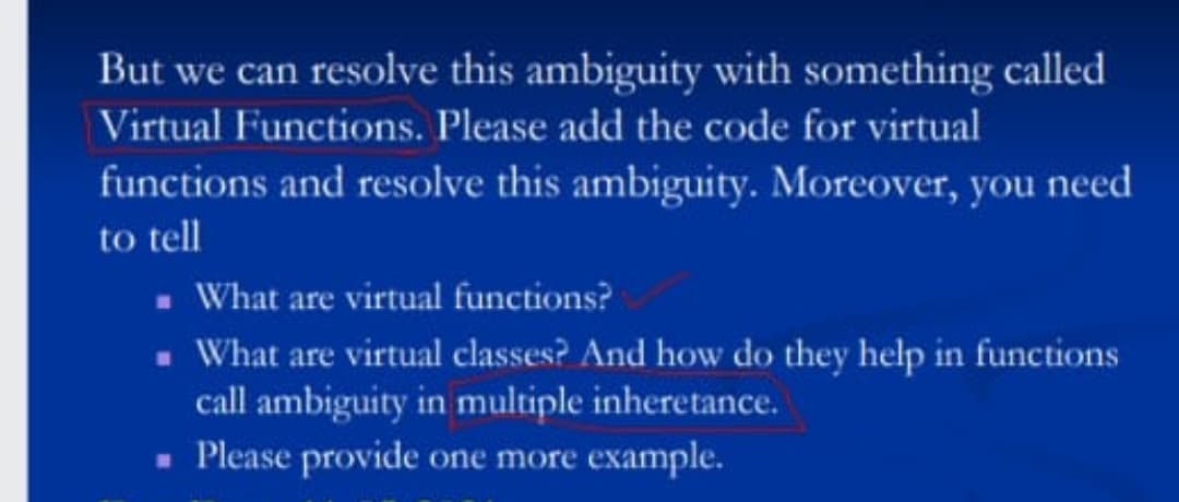 But we can resolve this ambiguity with something called
Virtual Functions. Please add the code for virtual
functions and resolve this ambiguity. Moreover, you need
to tell
. What are virtual functions?
- What are virtual classes? And how do they help in functions
call ambiguity in multiple inheretance.
- Please provide one more example.
