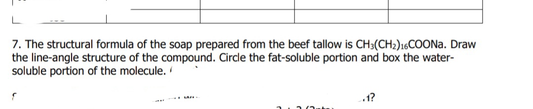 7. The structural formula of the soap prepared from the beef tallow is CH3(CH2)16COON.. Draw
the line-angle structure of the compound. Circle the fat-soluble portion and box the water-
soluble portion of the molecule.
1?
