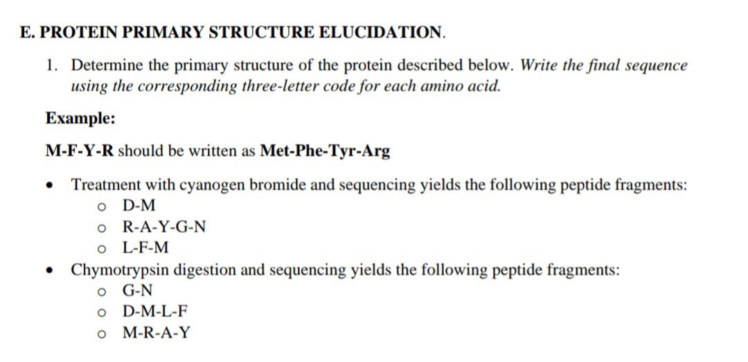 E. PROTEIN PRIMARY STRUCTURE ELUCIDATION.
1. Determine the primary structure of the protein described below. Write the final sequence
using the corresponding three-letter code for each amino acid.
Example:
M-F-Y-R should be written as Met-Phe-Tyr-Arg
Treatment with cyanogen bromide and sequencing yields the following peptide fragments:
o D-M
o R-A-Y-G-N
o L-F-M
Chymotrypsin digestion and sequencing yields the following peptide fragments:
o G-N
D-M-L-F
o M-R-A-Y
o o
