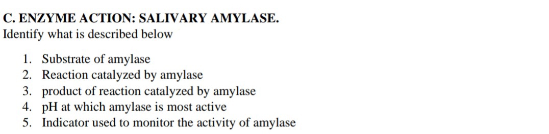 C. ENZYME ACTION: SALIVARY AMYLASE.
Identify what is described below
1. Substrate of amylase
2. Reaction catalyzed by amylase
3. product of reaction catalyzed by amylase
4. pH at which amylase is most active
5. Indicator used to monitor the activity of amylase
