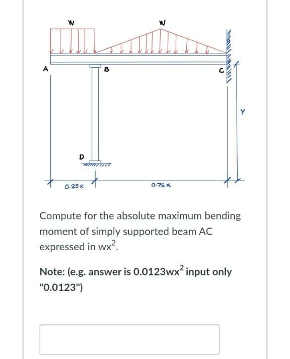 W
D
B
W
ALICA
C
+
0.25x
0.75 X
Compute for the absolute maximum bending
moment of simply supported beam AC
expressed in wx².
Note: (e.g. answer is 0.0123wx² input only
"0.0123")