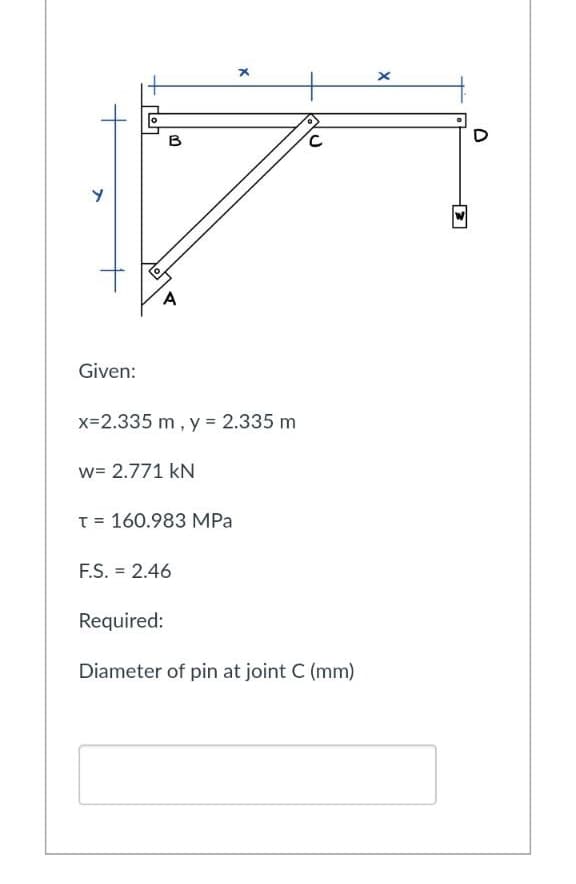 Y
B
A
x
C
Given:
x=2.335 m, y = 2.335 m
w= 2.771 kN
T = 160.983 MPa
F.S. = 2.46
Required:
Diameter of pin at joint C (mm)
x
D