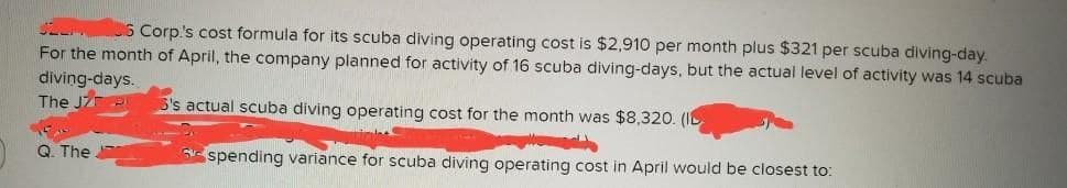 SEL
6 Corp's cost formula for its scuba diving operating cost is $2,910 per month plus $321 per scuba diving-day.
For the month of April, the company planned for activity of 16 scuba diving-days, but the actual level of activity was 14 scuba
diving-days.
The JZ P
3's actual scuba diving operating cost for the month was $8,320. (I
spending variance for scuba diving operating cost in April would be closest to:
Q. The