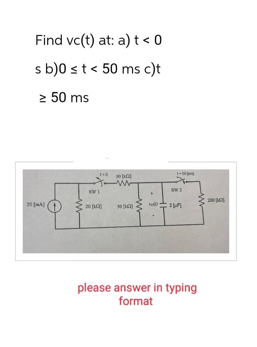 Find vc(t) at: a) t < 0
s b)0 ≤ t < 50 ms c)t
≥ 50 ms
20 [mA]
ww
t=0
30 [k2]
۰۸
SW 1
20 [2]
50 [12]
vc(t)
t=50 [ms]
SW 2
2 [F]
please answer in typing
format
www
200 [ΚΩ]