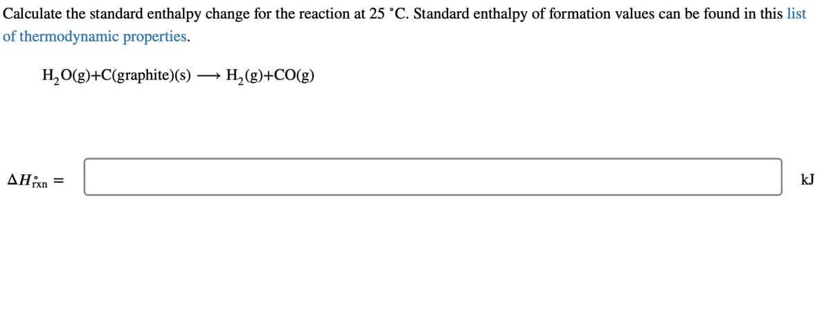 Calculate the standard enthalpy change for the reaction at 25 °C. Standard enthalpy of formation values can be found in this list
of thermodynamic properties.
H, O(g)+C(graphite)(s) → H, (g)+CO(g)
kJ
AHixn
