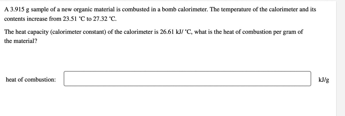 A 3.915 g sample of a new organic material is combusted in a bomb calorimeter. The temperature of the calorimeter and its
contents increase from 23.51 °C to 27.32 °C.
The heat capacity (calorimeter constant) of the calorimeter is 26.61 kJ/ °C, what is the heat of combustion per gram of
the material?
heat of combustion:
kJ/g

