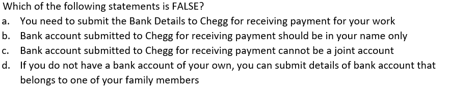 Which of the following statements is FALSE?
a. You need to submit the Bank Details to Chegg for receiving payment for your work
b. Bank account submitted to Chegg for receiving payment should be in your name only
Bank account submitted to Chegg for receiving payment cannot be a joint account
d.
If you do not have a bank account of your own, you can submit details of bank account that
belongs to one of your family members