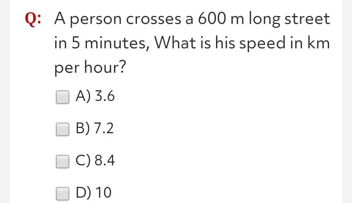 Q: A person crosses a 600 m long street
in 5 minutes, What is his speed in km
per hour?
A) 3.6
B) 7.2
C) 8.4
D) 10
