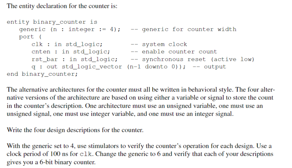 The entity declaration for the counter is:
entity binary_counter is
generic (n: integer := 4);
port (
clk : in std_logic;
cnten in std_logic;
rst bar in std_logic;
--
--
generic for counter width
system clock
--
enable counter count
--
synchronous reset (active low)
q out std_logic_vector (n-1 downto 0)); -- output
end binary_counter;
The alternative architectures for the counter must all be written in behavioral style. The four alter-
native versions of the architecture are based on using either a variable or signal to store the count
in the counter's description. One architecture must use an unsigned variable, one must use an
unsigned signal, one must use integer variable, and one must use an integer signal.
Write the four design descriptions for the counter.
With the generic set to 4, use stimulators to verify the counter's operation for each design. Use a
clock period of 100 ns for clk. Change the generic to 6 and verify that each of your descriptions
gives you a 6-bit binary counter.