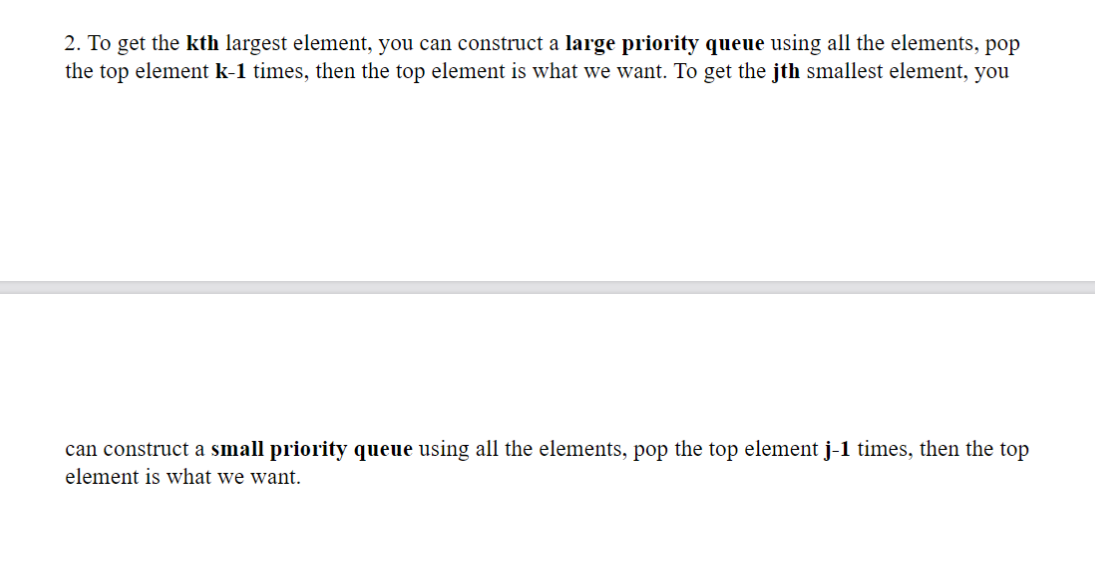2. To get the kth largest element, you can construct a large priority queue using all the elements, pop
the top element k-1 times, then the top element is what we want. To get the jth smallest element, you
can construct a small priority queue using all the elements, pop the top element j-1 times, then the top
element is what we want.