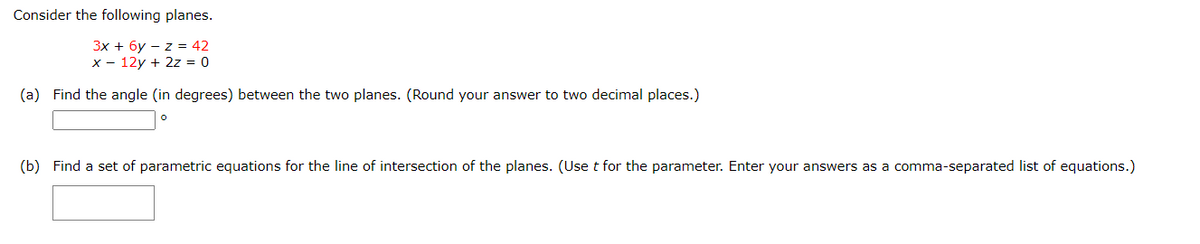 Consider the following planes.
3x + 6y z = 42
x 12y + 2z = 0
(a) Find the angle (in degrees) between the two planes. (Round your answer to two decimal places.)
0
(b) Find a set of parametric equations for the line of intersection of the planes. (Use t for the parameter. Enter your answers as a comma-separated list of equations.)