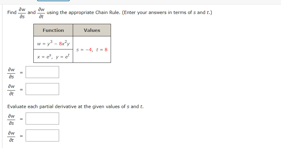 aw
Əw
Find and using the appropriate Chain Rule. (Enter your answers in terms of s and t.)
əs
Ət
Əw
Əs
aw
at
||
aw
at
=
=
Function
=
w = y³ - 8x²y
x = es, y = et
Evaluate each partial derivative at the given values of s and t.
aw
Əs
Values
s = 4, t = 8