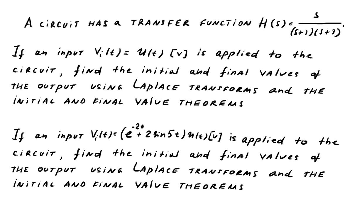 S
(5+1)(5+3)
A CIRCUIT HAS a TRANSFER FUNCTION H(s) =)
the
If an input Vilt) = Ult) [v] is applied to
CIRCUIT, find the initial and final values of
THE ουτρυτ
USING LAPIACE TRANSFORMs and THE
INITIAL AND FINAL VALUE THEOREMS
If an input Vilt)=(2²+²2&in 5 + ) Ult) [v]
+ 2 bin 5 t ) ult) [v] is applied to the
CIRCUIT, find the initial and final values of
THE OUTPUT
USING LAPIACE TRANSFORMS and THE
INITIAL AND FINAL VALUE THEOREMS