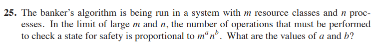 25. The banker's algorithm is being run in a system with m resource classes and n proc-
esses. In the limit of large m and n, the number of operations that must be performed
to check a state for safety is proportional to manb. What are the values of a and b?