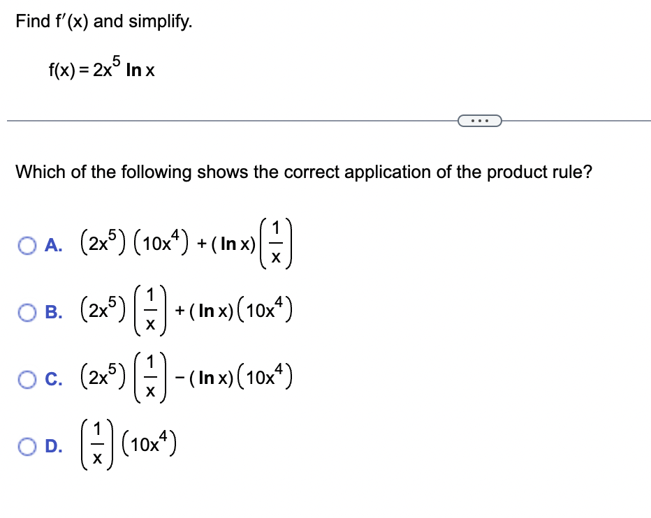 Find f'(x) and simplify.
f(x) = 2x5 In x
Which of the following shows the correct application of the product rule?
OA. (2x5) (10x) + (In x)
OB. (2x²) [:) + (1x) (10x¹)
X
○ C.
O D.
(1)
(2x³) (1) - (Inx) (10x¹)
X
(+) (10x¹)
X