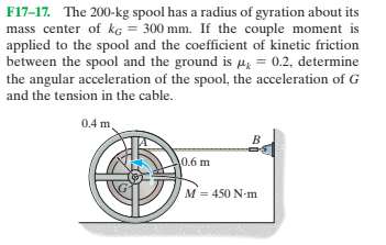 F17-17. The 200-kg spool has a radius of gyration about its
mass center of kg = 300 mm. If the couple moment is
applied to the spool and the coefficient of kinetic friction
between the spool and the ground is He = 0.2, determine
the angular acceleration of the spool, the acceleration of G
and the tension in the cable.
0.4 m.
0.6 m
M = 450 N-m
