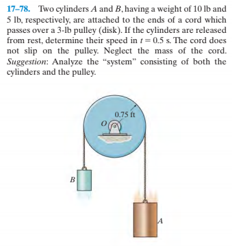 17-78. Two cylinders A and B, having a weight of 10 lb and
5 lb, respectively, are attached to the ends of a cord which
passes over a 3-lb pulley (disk). If the cylinders are released
from rest, determine their speed in t= 0.5 s. The cord does
not slip on the pulley. Neglect the mass of the cord.
Suggestion: Analyze the "system" consisting of both the
cylinders and the pulley.
0.75 ft
