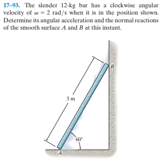 17-93. The slender 12-kg bar has a clockwise angular
velocity of w = 2 rad/s when it is in the position shown.
Determine its angular acceleration and the normal reactions
of the smooth surface A and B at this instant.
3 m
60°
