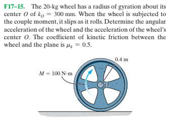F17-15. The 20-kg wheel has a radius of gyration about its
center O of ko = 300 mm. When the wheel is subjected to
the couple moment, it slips as it rolls. Determine the angular
acceleration of the wheel and the acceleration of the wheel's
center 0. The coefficient of kinetic friction between the
wheel and the plane is µ̟ = 0.5.
0.4 m
M = 100 N-m
