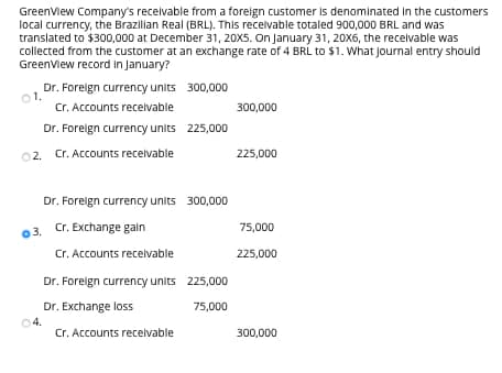 GreenView Company's receivable from a foreign customer is denominated in the customers
local currency, the Brazilian Real (BRL). This receivable totaled 900,000 BRL and was
translated to $300,000 at December 31, 20X5. On January 31, 20X6, the receivable was
collected from the customer at an exchange rate of 4 BRL to $1. What journal entry should
GreenView record in January?
Dr. Foreign currency units 300,000
Cr. Accounts receivable
Dr. Foreign currency units 225,000
2. Cr. Accounts receivable
01.
03.
4.
Dr. Foreign currency units 300,000
Cr. Exchange gain
Cr. Accounts receivable
Dr. Foreign currency units
Dr. Exchange loss
Cr. Accounts receivable
225,000
75,000
300,000
225,000
75,000
225,000
300,000