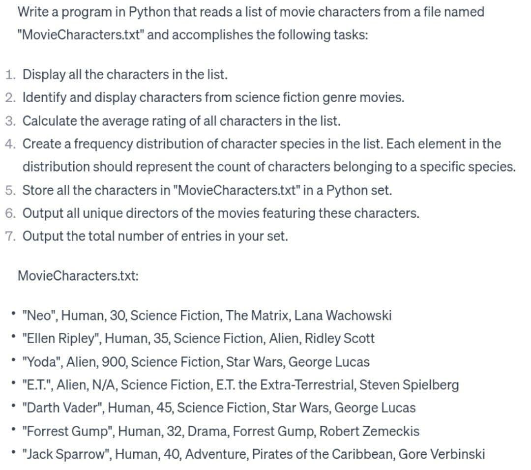 1. Display all the characters in the list.
2. Identify and display characters from science fiction genre movies.
3. Calculate the average rating of all characters in the list.
4. Create a frequency distribution of character species in the list. Each element in the
distribution should represent the count of characters belonging to a specific species.
5. Store all the characters in "MovieCharacters.txt" in a Python set.
6. Output all unique directors of the movies featuring these characters.
7. Output the total number of entries in your set.
•
"Neo", Human, 30, Science Fiction, The Matrix, Lana Wachowski
"Ellen Ripley", Human, 35, Science Fiction, Alien, Ridley Scott
• "Yoda", Alien, 900, Science Fiction, Star Wars, George Lucas
"E.T.", Alien, N/A, Science Fiction, E.T. the Extra-Terrestrial, Steven Spielberg
"Darth Vader", Human, 45, Science Fiction, Star Wars, George Lucas
●
•
.
Write a program in Python that reads a list of movie characters from a file named
"MovieCharacters.txt" and accomplishes the following tasks:
.
●
MovieCharacters.txt:
"Forrest Gump", Human, 32, Drama, Forrest Gump, Robert Zemeckis
"Jack Sparrow", Human, 40, Adventure, Pirates of the Caribbean, Gore Verbinski