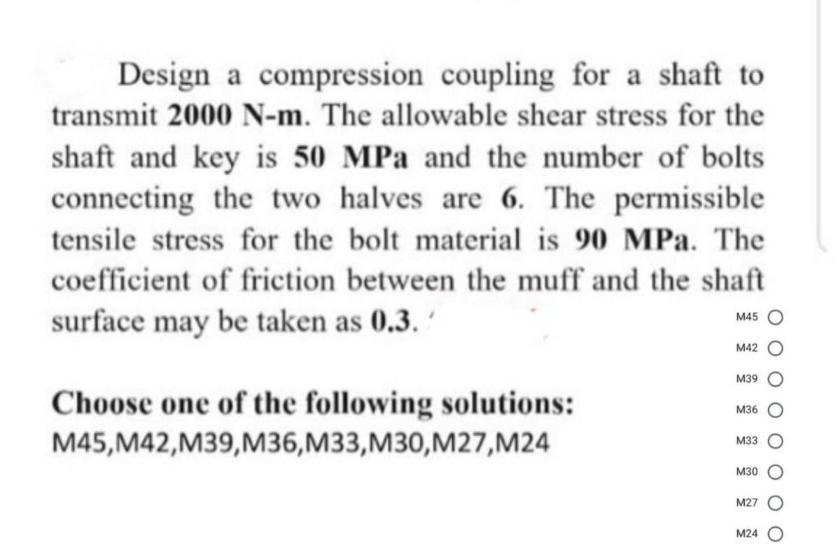 Design a compression coupling for a shaft to
transmit 2000 N-m. The allowable shear stress for the
shaft and key is 50 MPa and the number of bolts
connecting the two halves are 6. The permissible
tensile stress for the bolt material is 90 MPa. The
coefficient of friction between the muff and the shaft
surface may be taken as 0.3.
M45
M42
M39
Choose one of the following solutions:
M36
M45,M42,M39,M36,M33,M30,M27,M24
M33
M30
M27
M24
