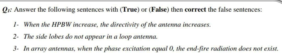 Q1: Answer the following sentences with (True) or (False) then correct the false sentences:
1- When the HPBW increase, the directivity of the antenna increases.
2- The side lobes do not appear in a loop antenna.
3- In array antennas, when the phase excitation equal 0, the end-fire radiation does not exist.