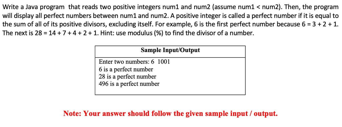 Write a Java program that reads two positive integers num1 and num2 (assume num1 < num2). Then, the program
will display all perfect numbers between num1 and num2. A positive integer is called a perfect number if it is equal to
the sum of all of its positive divisors, excluding itself. For example, 6 is the first perfect number because 6 = 3 + 2 + 1.
The next is 28 = 14 +7+4 + 2 + 1. Hint: use modulus (%) to find the divisor of a number.
Sample Input/Output
Enter two numbers: 6 1001
6 is a perfect number
28 is a perfect number
496 is a perfect number
Note: Your answer should follow the given sample input / output.
