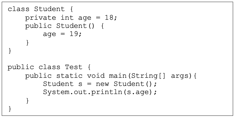 class Student {
private int age = 18;
public Student() {
age = 19;
}
}
public class Test {
public static void main (String[] args){
Student s
= new Student();
System.out.println (s.age);
}
}
