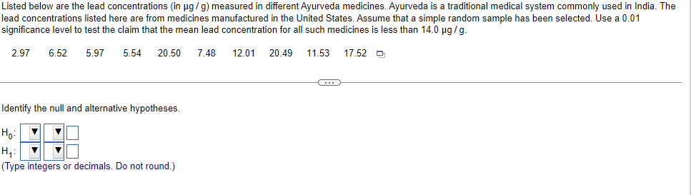 Listed below are the lead concentrations (in µg/g) measured in different Ayurveda medicines. Ayurveda is a traditional medical system commonly used in India. The
lead concentrations listed here are from medicines manufactured in the United States. Assume that a simple random sample has been selected. Use a 0.01
significance level to test the claim that the mean lead concentration for all such medicines is less than 14.0 µg/g.
2.97 6.52 5.97
5.54 20.50 7.48
12.01 20.49 11.53 17.52
C
Identify the null and alternative hypotheses.
Ho:
H₁:
(Type integers or decimals. Do not round.)