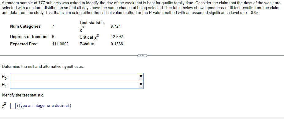 A random sample of 777 subjects was asked to identify the day of the week that is best for quality family time. Consider the claim that the days of the week are
selected with a uniform distribution so that all days have the same chance of being selected. The table below shows goodness-of-fit test results from the claim
and data from the study. Test that claim using either the critical value method or the P-value method with an assumed significance level of a = 0.05.
Test statistic,
Num Categories
7
9.724
Degrees of freedom 6
Critical x?
12.592
Expected Freq
111.0000
P-Value
0.1368
...
Determine the null and alternative hypotheses.
Họ:
H,:
Identify the test statistic.
* = (Type an integer or a decimal.)
%3D
