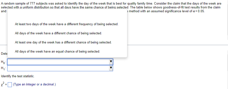 A random sample of 777 subjects was asked to identify the day of the week that is best for quality family time. Consider the claim that the days of the week are
selected with a uniform distribution so that all days have the same chance of being selected. The table below shows goodness-of-fit test results from the claim
and
method with an assumed significance level of a = 0.05.
At least two days of the week have a different frequency of being selected.
All days of the week have a different chance of being selected.
At least one day of the week has a different chance of being selected.
All days of the week have an equal chance of being selected.
Dete
Ho:
Identify the test statistic.
(Type an integer or a decimal.)
