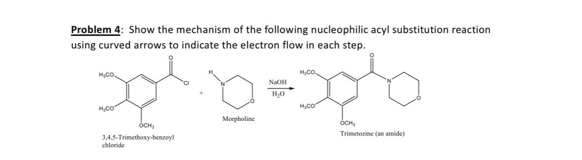 Problem 4: Show the mechanism of the following nucleophilic acyl substitution reaction
using curved arrows to indicate the electron flow in each step.
H,CO.
H,CO.
NAOH
H20
H3CO
H;CO
Morpholine
ÓCH3
ÓCH3
Trimetozine (an amide)
3,4,5-Trimethoxy-benzoyl
chloride
