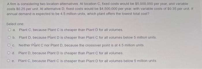 A firm is considering two location alternatives. At location C, fixed costs would be $5,000,000 per year, and variable
costs $0.25 per unit. At alternative D, fixed costs would be $4,500,000 per year, with variable costs of $0.35 per unit. If
annual demand is expected to be 4.5 million units, which plant offers the lowest total cost?
Select one:
O a. Plant C, because Plant C is cheaper than Plant D for all volumes.
O b. Plant D, because Plant D is cheaper than Plant C for all volumes below 5 million units.
Oc. Neither Plant C nor Plant D, because the crossover point is at 4.5 million units.
O d. Plant D, because Plant D is cheaper than Plant C for all volumes.
Oe. Plant C, because Plant C is cheaper than Plant D for all volumes below 5 million units.